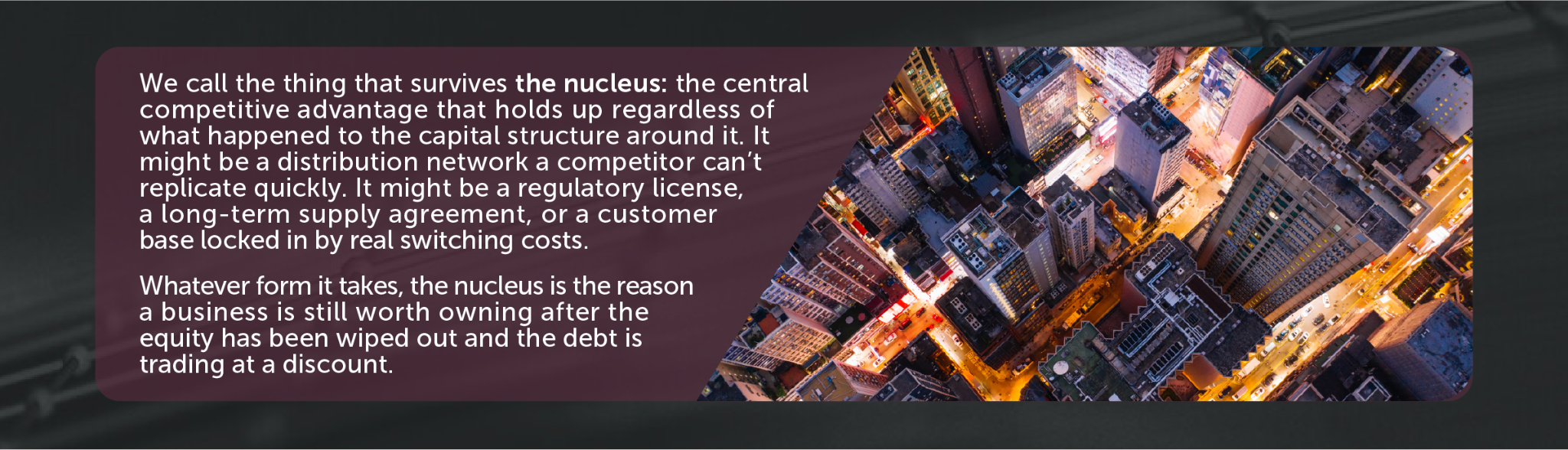 We call the thing that survives the nucleus: the central competitive advantage that holds up regardless of what happened to the capital structure around it. It might be a distribution network a competitor can’t replicate quickly. It might be a regulatory license, a long-term supply agreement, or a customer base locked in by real switching costs. Whatever form it takes, the nucleus is the reason a business is still worth owning after the equity has been wiped out and the debt is trading at a discount.